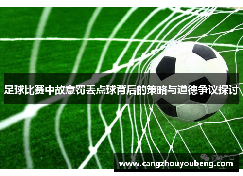 足球比赛中故意罚丢点球背后的策略与道德争议探讨