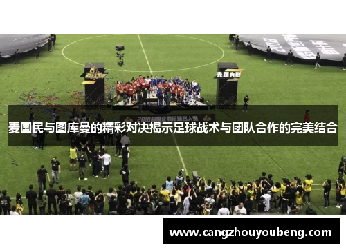 麦国民与图库曼的精彩对决揭示足球战术与团队合作的完美结合